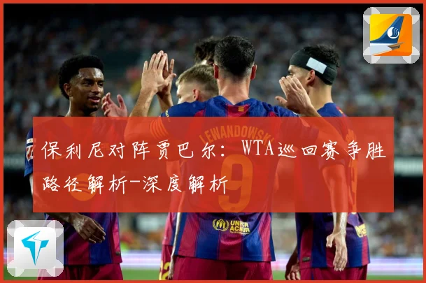保利尼对阵贾巴尔：WTA巡回赛争胜路径解析-深度解析