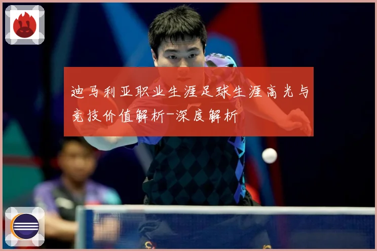 迪马利亚职业生涯足球生涯高光与竞技价值解析-深度解析