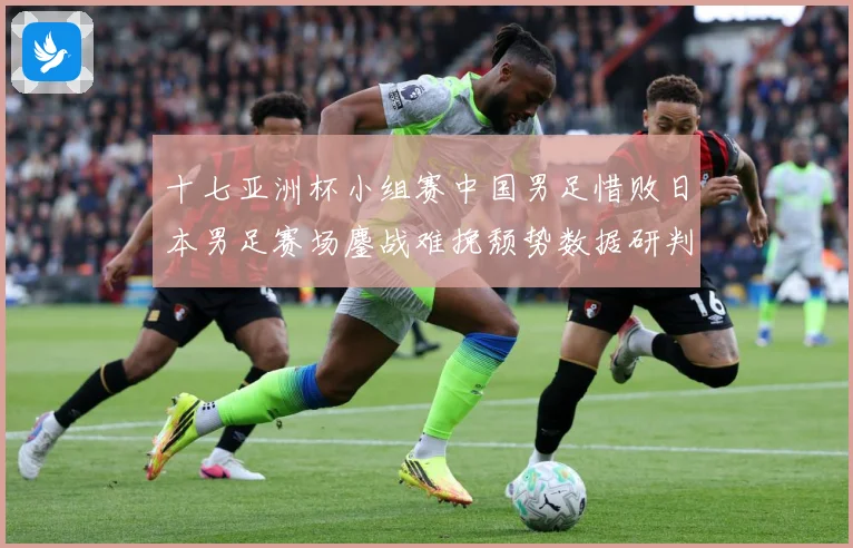 十七亚洲杯小组赛中国男足惜败日本男足赛场鏖战难挽颓势数据研判-深度解析