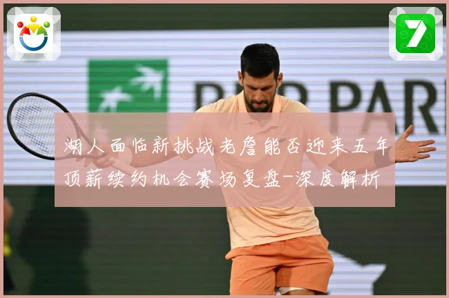 湖人面临新挑战老詹能否迎来五年顶薪续约机会赛场复盘-深度解析