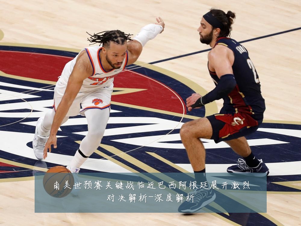 南美世预赛关键战临近巴西阿根廷展开激烈对决解析-深度解析