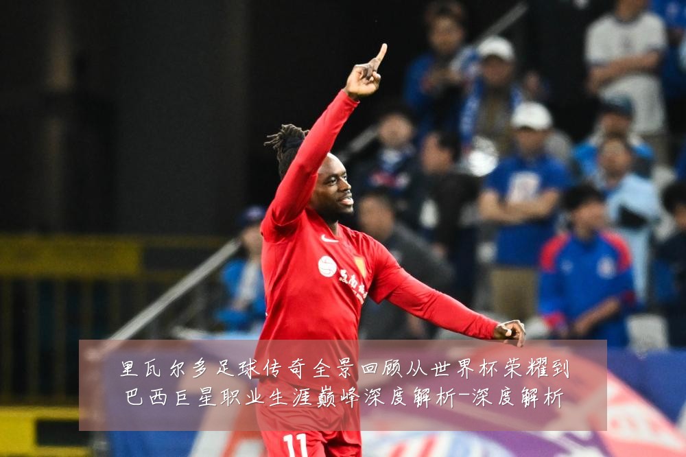 里瓦尔多足球传奇全景回顾从世界杯荣耀到巴西巨星职业生涯巅峰深度解析-深度解析